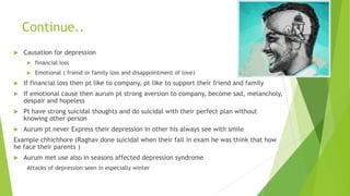 Continue..
 Causation for depression
 financial loss
 Emotional ( friend or family loss and disappointment of love)
 If financial loss then pt like to company, pt like to support their friend and family
 If emotional cause then aurum pt strong aversion to company, become sad, melancholy,
despair and hopeless
 Pt have strong suicidal thoughts and do suicidal with their perfect plan without
knowing other person
 Aurum pt never Express their depression in other his always see with smile
Example chhichhore (Raghav done suicidal when their fail in exam he was think that how
he face their parents )
 Aurum met use also in seasons affected depression syndrome
Attacks of depression seen in especially winter
 