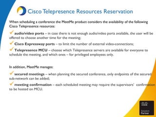 Cisco Telepresence Resources Reservation
When scheduling a conference the MeetMe product considers the availability of the following
Cisco Telepresence resources:
audio/video ports – in case there is not enough audio/video ports available, the user will be
offered to choose another time for the meeting;
Cisco Expressway ports – to limit the number of external video-connections;
Telepresence MCU – choose which Telepresence servers are available for everyone to
schedule the meeting, and which ones – for privileged employees only.
In addition, MeetMe manages:
secured meetings – when planning the secured conference, only endpoints of the secured
sub-network can be added;
meeting confirmation – each scheduled meeting may require the supervisors’ confirmation
to be hosted on MCU.
 