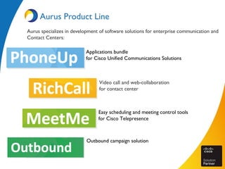 Aurus Product Line
Aurus specializes in development of software solutions for enterprise communication and
Contact Centers:
Applications bundle
for Cisco Unified Communications Solutions
Video call and web-collaboration
for contact center
Easy scheduling and meeting control tools
for Cisco Telepresence
Outbound campaign solution
 