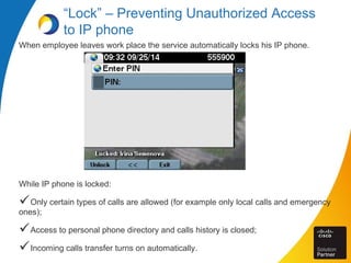 “Lock” – Preventing Unauthorized Access
to IP phone
When employee leaves work place the service automatically locks his IP phone.
While IP phone is locked:
Only certain types of calls are allowed (for example only local calls and emergency
ones);
Access to personal phone directory and calls history is closed;
Incoming calls transfer turns on automatically.
 