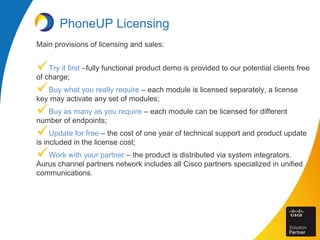 PhoneUP Licensing
Main provisions of licensing and sales:
Try it first –fully functional product demo is provided to our potential clients free
of charge;
Buy what you really require – each module is licensed separately, a license
key may activate any set of modules;
Buy as many as you require – each module can be licensed for different
number of endpoints;
Update for free – the cost of one year of technical support and product update
is included in the license cost;
Work with your partner – the product is distributed via system integrators.
Aurus channel partners network includes all Cisco partners specialized in unified
communications.
 