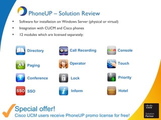 PhoneUP – Solution Review
• Software for installation on Windows Server (physical or virtual)
• Integration with CUCM and Cisco phones
• 12 modules which are licensed separately:
Special offer!
Cisco UCM users receive PhoneUP promo license for free!
Directory
Paging
Conference
SSO
Call Recording
Operator
Lock
Inform
Console
Touch
Priority
Hotel
 