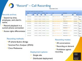 Recording methods:
IP phone Build-in Bridge
Switched Port Analyzer (SPAN)
Cisco Mediasense
“Record” – Call Recording
Deployment options:
 Single site
 Distributed deployment
Records archive:
Search by time,
employee, and client’s
name;
Record playback in a
current phone connection
Access rights differentiation
Recording modes:
All conversations
Recording on demand
Prohibition against
recording
 