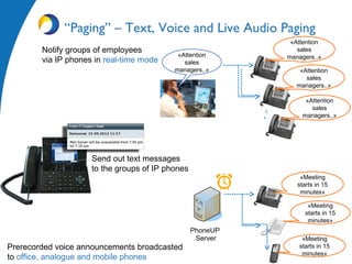 Notify groups of employees
via IP phones in real-time mode
Prerecorded voice announcements broadcasted
to office, analogue and mobile phones
«Attention
sales
managers..»«Attention
sales
managers..» «Attention
sales
managers..»
«Attention
sales
managers..»
“Paging” – Text, Voice and Live Audio Paging
Send out text messages
to the groups of IP phones
«Meeting
starts in 15
minutes»
«Meeting
starts in 15
minutes»
«Meeting
starts in 15
minutes»
PhoneUP
Server
 