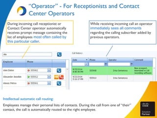 “Operator” - For Receptionists and Contact
Center Operators
Intellectual automatic call routing:
Employees manage their personal lists of contacts. During the call from one of “their”
contact, the call is automatically routed to the right employee.
While receiving incoming call an operator
immediately sees all comments
regarding the calling subscriber added by
previous operators.
During incoming call receptionist or
Contact Center operator automatically
receives prompt message containing the
list of employees most often called by
this particular caller.
 