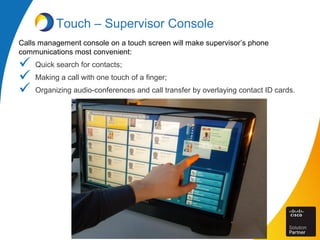 Touch – Supervisor Console
Calls management console on a touch screen will make supervisor’s phone
communications most convenient:
 Quick search for contacts;
 Making a call with one touch of a finger;
 Organizing audio-conferences and call transfer by overlaying contact ID cards.
 