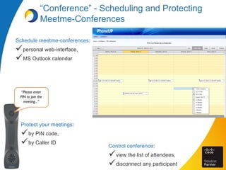 “Conference” - Scheduling and Protecting
Meetme-Conferences
Schedule meetme-conferences:
personal web-interface,
MS Outlook calendar
“Please enter
PIN to join the
meeting...”
Protect your meetings:
by PIN code,
by Caller ID
Control conference:
view the list of attendees,
disconnect any participant
 