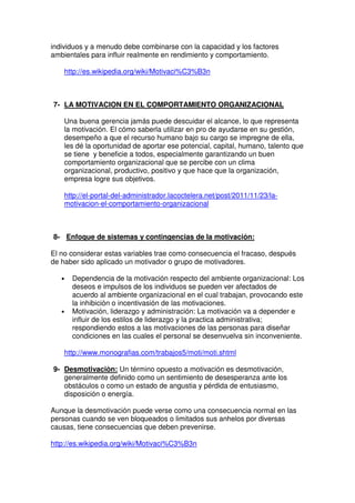 individuos y a menudo debe combinarse con la capacidad y los factores
ambientales para influir realmente en rendimiento y comportamiento.

    http://es.wikipedia.org/wiki/Motivaci%C3%B3n



7- LA MOTIVACION EN EL COMPORTAMIENTO ORGANIZACIONAL

    Una buena gerencia jamás puede descuidar el alcance, lo que representa
    la motivación. El cómo saberla utilizar en pro de ayudarse en su gestión,
    desempeño a que el recurso humano bajo su cargo se impregne de ella,
    les dé la oportunidad de aportar ese potencial, capital, humano, talento que
    se tiene y beneficie a todos, especialmente garantizando un buen
    comportamiento organizacional que se percibe con un clima
    organizacional, productivo, positivo y que hace que la organización,
    empresa logre sus objetivos.

    http://el-portal-del-administrador.lacoctelera.net/post/2011/11/23/la-
    motivacion-el-comportamiento-organizacional



8- Enfoque de sistemas y contingencias de la motivación:

El no considerar estas variables trae como consecuencia el fracaso, después
de haber sido aplicado un motivador o grupo de motivadores.

   •   Dependencia de la motivación respecto del ambiente organizacional: Los
       deseos e impulsos de los individuos se pueden ver afectados de
       acuerdo al ambiente organizacional en el cual trabajan, provocando este
       la inhibición o incentivasión de las motivaciones.
   •   Motivación, liderazgo y administración: La motivación va a depender e
       influir de los estilos de liderazgo y la practica administrativa;
       respondiendo estos a las motivaciones de las personas para diseñar
       condiciones en las cuales el personal se desenvuelva sin inconveniente.

    http://www.monografias.com/trabajos5/moti/moti.shtml

9- Desmotivaciòn: Un término opuesto a motivación es desmotivación,
   generalmente definido como un sentimiento de desesperanza ante los
   obstáculos o como un estado de angustia y pérdida de entusiasmo,
   disposición o energía.

Aunque la desmotivación puede verse como una consecuencia normal en las
personas cuando se ven bloqueados o limitados sus anhelos por diversas
causas, tiene consecuencias que deben prevenirse.

http://es.wikipedia.org/wiki/Motivaci%C3%B3n
 