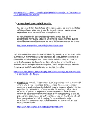 http://educacion.idoneos.com/index.php/344742#La_ventaja_del_%C3%A9xito
_y_la_desventaja_del_fracaso



13- Influencia del grupo en la Motivación:

    Las personas tratan de satisfacer al menos una parte de sus necesidades,
    colaborando con otros e un grupo. En él, cada miembro aporta algo y
    depende de otros para satisfacer sus aspiraciones.

    Es frecuente que en este proceso la persona pierda algo de su
    personalidad individual y adquiera un complejo grupal, mientras que las
    necesidades personales pasan a ser parte de las aspiraciones del grupo.

    http://www.monografias.com/trabajos5/moti/moti.shtml



Todo cambio motivacional requiere tiempo El significado de las acciones de un
alumno en un momento dado y los resultados de éstas, cobran sentido en el
contexto de su historia personal. Los alumnos pueden contribuir a crear un
clima de clase capaz de despertar en éstos el interés y la motivación por
aprender, no se debe perder de vista que se quiere tiempo, a veces bastante
tiempo, para que tales pautas tengan los efectos deseados.

http://educacion.idoneos.com/index.php/344742#La_ventaja_del_%C3%A9xito
_y_la_desventaja_del_fracaso



14- Conclusiòn: Primero, es común que suela depositarse sobre la motivación
    empresarial la responsabilidad de la necesidad de encontrar formas de
    aumentar el rendimiento de los trabajadores con respecto a las tendencias
    negativas del desarrollo económico y social. Sin embargo, el problema
    radica en la aplicación de políticas inadecuadas en un contexto de la
    empresa u organización sin la motivación a sus trabajadores y la falta de
    profesionales capacitados para afrontar tales retos en el ambiente laboral.
    Para esto se debería incluir la motivación como influencia en la
    organización y mejorar su rumbo de ideas para poder competir en este
    mundo modernizado.

    http://www.monografias.com/trabajos5/moti/moti.shtml
 