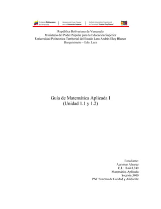 República Bolivariana de Venezuela
Ministerio del Poder Popular para la Educación Superior
Universidad Politécnica Territorial del Estado Lara Andrés Eloy Blanco
Barquisimeto – Edo. Lara
Guía de Matemática Aplicada I
(Unidad 1.1 y 1.2)
Estudiante:
Aurymar Alvarez
C.I.: 16.643.749
Matemática Aplicada
Sección 3400
PNF Sistema de Calidad y Ambiente