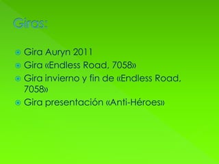  Gira Auryn 2011
 Gira «Endless Road, 7058»
 Gira invierno y fin de «Endless Road,
7058»
 Gira presentación «Anti-Héroes»
 