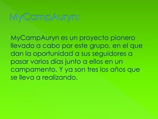 MyCampAuryn es un proyecto pionero
llevado a cabo por este grupo, en el que
dan la oportunidad a sus seguidores a
pasar varios días junto a ellos en un
campamento. Y ya son tres los años que
se lleva a realizando.
 