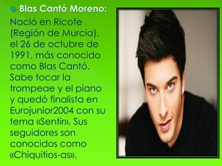  Blas Cantó Moreno:
Nació en Ricote
(Región de Murcia),
el 26 de octubre de
1991, más conocido
como Blas Cantó.
Sabe tocar la
trompeae y el piano
y quedó finalista en
Eurojunior2004 con su
tema «Sentir». Sus
seguidores son
conocidos como
«Chiquitios-as».
 