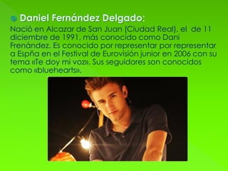  Daniel Fernández Delgado:
Nació en Alcazar de San Juan (Ciudad Real), el de 11
diciembre de 1991, más conocido como Dani
Frenández. Es conocido por representar por representar
a Espña en el Festival de Eurovisión junior en 2006 con su
tema «Te doy mi voz». Sus seguidores son conocidos
como «bluehearts».
 