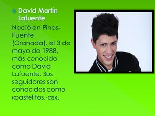  David Martín
Lafuente:
Nació en Pinos-
Puente
(Granada), el 3 de
mayo de 1988,
más conocido
como David
Lafuente. Sus
seguidores son
conocidos como
«pastelitos,-as».
 