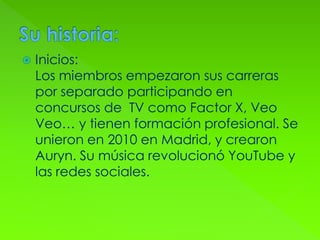  Inicios:
Los miembros empezaron sus carreras
por separado participando en
concursos de TV como Factor X, Veo
Veo… y tienen formación profesional. Se
unieron en 2010 en Madrid, y crearon
Auryn. Su música revolucionó YouTube y
las redes sociales.
 