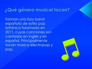 Forman una boy band
española de estilo pop
británico foramada en
2011, cuyas canciones son
cantadas en inglés y en
español. Principalmente
tocan música electropop y
pop.
 
