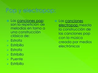  Las canciones pop:
son la repetición de
melodías en torno a
una construcción
clásica de:
 Estrofa
 Estribillo
 Estrofa
 Estribillo
 Puente
 Estribillo
 Las canciones
electropop mezcla
la construcción de
las canciones pop
con la música
creada por medios
electrónicos.
 