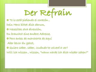Der Refrain
 Te lo está pidiendo el corazón ,
Dein Herz bittet dich darum,
 Necesitas otra dirección,
Du brauchst eine andere Adresse,
 Pero antes de marcharte de aquí
Aber bevor du gehst,
 Quiero saber, saber, ¿cuándo te volveré a ver?
Will ich wissen , wissen, “wann werde ich dich wieder sehen?“
 