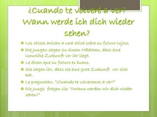 ¿Cuando te volveré a ver?
Wann werde ich dich wieder
sehen?
 Los chicos avisan a una chica sobre su futuro lujoso.
 Die Jungen sagen zu einem Mädchen, dass eine
luxuriöse Zukunft vor ihr liegt.
 Le dicen que su futuro es bueno.
 Sie sagen ihr, dass sie eine gute Zukunft vor sich
hat.
 Le preguntan, “¿Cuando te volveremos a ver?”
 Die Jungs fragen sie: “¿Wann werden wir dich wieder
sehen?”
 