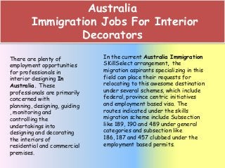 Australia
Immigration Jobs For Interior
Decorators
There are plenty of
employment opportunities
for professionals in
interior designing In
Australia. These
professionals are primarily
concerned with
planning, designing, guiding
, monitoring and
controlling the
undertakings into
designing and decorating
the interiors of
residential and commercial
premises.

In the current Australia Immigration
SKillSelect arrangement, the
migration aspirants specializing in this
field can place their requests for
relocating to this awesome destination
under several schemes, which include
federal, province centric initiatives
and employment based visa. The
routes indicated under the skills
migration scheme include Subsection
like 189, 190 and 489 under general
categories and subsection like
186, 187 and 457 clubbed under the
employment based permits.

 
