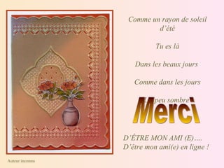 Comme un rayon de soleil d’été Tu es là Dans les beaux jours  Comme dans les jours Un peu sombre  Merci  D’ÊTRE MON AMI (E)…. D’être mon ami(e) en ligne ! Auteur inconnu  