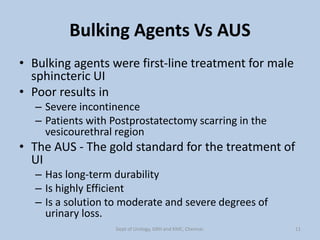 Bulking Agents Vs AUS
• Bulking agents were first-line treatment for male
sphincteric UI
• Poor results in
– Severe incontinence
– Patients with Postprostatectomy scarring in the
vesicourethral region
• The AUS - The gold standard for the treatment of
UI
– Has long-term durability
– Is highly Efficient
– Is a solution to moderate and severe degrees of
urinary loss.
11
Dept of Urology, GRH and KMC, Chennai.
 