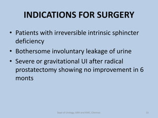INDICATIONS FOR SURGERY
• Patients with irreversible intrinsic sphincter
deficiency
• Bothersome involuntary leakage of urine
• Severe or gravitational UI after radical
prostatectomy showing no improvement in 6
monts
13
Dept of Urology, GRH and KMC, Chennai.
 