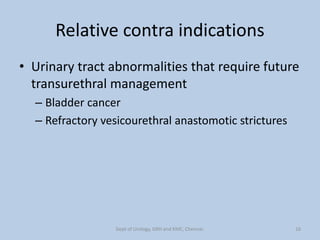 Relative contra indications
• Urinary tract abnormalities that require future
transurethral management
– Bladder cancer
– Refractory vesicourethral anastomotic strictures
16
Dept of Urology, GRH and KMC, Chennai.
 