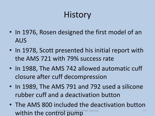 History
• In 1976, Rosen designed the first model of an
AUS
• In 1978, Scott presented his initial report with
the AMS 721 with 79% success rate
• In 1988, The AMS 742 allowed automatic cuff
closure after cuff decompression
• In 1989, The AMS 791 and 792 used a silicone
rubber cuff and a deactivation button
• The AMS 800 included the deactivation button
within the control pump
17
Dept of Urology, GRH and KMC, Chennai.
 