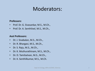 Moderators:
Professors:
• Prof. Dr. G. Sivasankar, M.S., M.Ch.,
• Prof. Dr. A. Senthilvel, M.S., M.Ch.,
Asst Professors:
• Dr. J. Sivabalan, M.S., M.Ch.,
• Dr. R. Bhargavi, M.S., M.Ch.,
• Dr. S. Raju, M.S., M.Ch.,
• Dr. K. Muthurathinam, M.S., M.Ch.,
• Dr. D. Tamilselvan, M.S., M.Ch.,
• Dr. K. Senthilkumar, M.S., M.Ch.
Dept of Urology, GRH and KMC, Chennai. 2
 