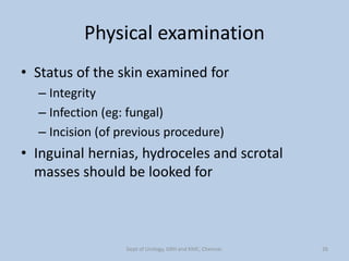 Physical examination
• Status of the skin examined for
– Integrity
– Infection (eg: fungal)
– Incision (of previous procedure)
• Inguinal hernias, hydroceles and scrotal
masses should be looked for
26
Dept of Urology, GRH and KMC, Chennai.
 