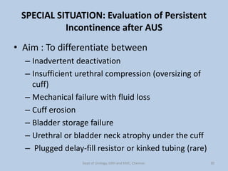 SPECIAL SITUATION: Evaluation of Persistent
Incontinence after AUS
• Aim : To differentiate between
– Inadvertent deactivation
– Insufficient urethral compression (oversizing of
cuff)
– Mechanical failure with fluid loss
– Cuff erosion
– Bladder storage failure
– Urethral or bladder neck atrophy under the cuff
– Plugged delay-fill resistor or kinked tubing (rare)
30
Dept of Urology, GRH and KMC, Chennai.
 