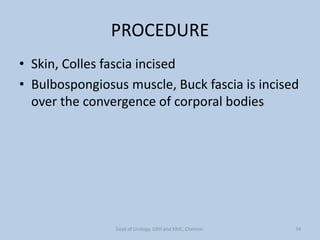 PROCEDURE
• Skin, Colles fascia incised
• Bulbospongiosus muscle, Buck fascia is incised
over the convergence of corporal bodies
34
Dept of Urology, GRH and KMC, Chennai.
 