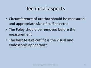 Technical aspects
• Circumference of urethra should be measured
and appropriate size of cuff selected
• The Foley should be removed before the
measurement
• The best test of cuff fit is the visual and
endoscopic appearance
41
Dept of Urology, GRH and KMC, Chennai.
 