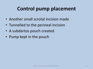 Control pump placement
• Another small scrotal incision made
• Tunnelled to the perineal incision
• A subdartos pouch created
• Pump kept in the pouch
43
Dept of Urology, GRH and KMC, Chennai.
 