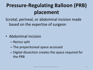 Pressure-Regulating Balloon (PRB)
placement
Scrotal, perineal, or abdominal incision made
based on the expertise of surgeon
• Abdominal incision
– Rectus split
– The preperitoneal space accessed
– Digital dissection creates the space required for
the PRB
45
Dept of Urology, GRH and KMC, Chennai.
 