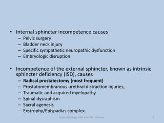 • Internal sphincter incompetence causes
– Pelvic surgery
– Bladder neck injury
– Specific sympathetic neuropathic dysfunction
– Embryologic disruption
• Incompetence of the external sphincter, known as intrinsic
sphincter deficiency (ISD), causes
– Radical prostatectomy (most frequent)
– Prostatomembranous urethral distraction injuries,
– Traumatic and acquired myelopathy
– Spinal dysraphism
– Sacral agenesis
– Exstrophy/Epispadias complex.
5
Dept of Urology, GRH and KMC, Chennai.
 