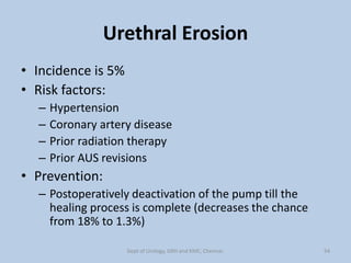 Urethral Erosion
• Incidence is 5%
• Risk factors:
– Hypertension
– Coronary artery disease
– Prior radiation therapy
– Prior AUS revisions
• Prevention:
– Postoperatively deactivation of the pump till the
healing process is complete (decreases the chance
from 18% to 1.3%)
54
Dept of Urology, GRH and KMC, Chennai.
 