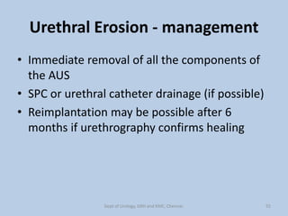Urethral Erosion - management
• Immediate removal of all the components of
the AUS
• SPC or urethral catheter drainage (if possible)
• Reimplantation may be possible after 6
months if urethrography confirms healing
55
Dept of Urology, GRH and KMC, Chennai.
 