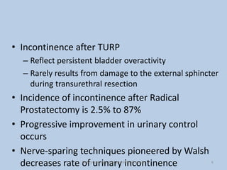• Incontinence after TURP
– Reflect persistent bladder overactivity
– Rarely results from damage to the external sphincter
during transurethral resection
• Incidence of incontinence after Radical
Prostatectomy is 2.5% to 87%
• Progressive improvement in urinary control
occurs
• Nerve-sparing techniques pioneered by Walsh
decreases rate of urinary incontinence 6
Dept of Urology, GRH and KMC, Chennai.
 