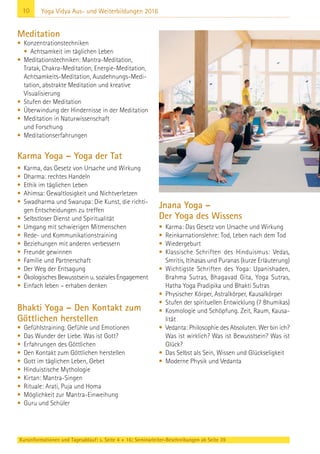 10 Yoga Vidya Aus- und Weiterbildungen 2016
Meditation
• Konzentrationstechniken
• Achtsamkeit im täglichen Leben
• Meditationstechniken: Mantra-Meditation,
Tratak, Chakra-Meditation, Energie-Meditation,
Achtsamkeits-Meditation, Ausdehnungs-Medi-
tation, abstrakte Meditation und kreative
Visualisierung
• Stufen der Meditation
• Überwindung der Hindernisse in der Meditation
• Meditation in Naturwissenschaft
und Forschung
• Meditationserfahrungen
Karma Yoga – Yoga der Tat
• Karma, das Gesetz von Ursache und Wirkung
• Dharma: rechtes Handeln
• Ethik im täglichen Leben
• Ahimsa: Gewaltlosigkeit und Nichtverletzen
• Swadharma und Swarupa: Die Kunst, die richti-
gen Entscheidungen zu treffen
• Selbstloser Dienst und Spiritualität
• Umgang mit schwierigen Mitmenschen
• Rede- und Kommunikationstraining
• Beziehungen mit anderen verbessern
• Freunde gewinnen
• Familie und Partnerschaft
• Der Weg der Entsagung
• Ökologisches Bewusstsein u. soziales Engagement
• Einfach leben – erhaben denken
Bhakti Yoga – Den Kontakt zum
Göttlichen herstellen
• Gefühlstraining. Gefühle und Emotionen
• Das Wunder der Liebe. Was ist Gott?
• Erfahrungen des Göttlichen
• Den Kontakt zum Göttlichen herstellen
• Gott im täglichen Leben, Gebet
• Hinduistische Mythologie
• Kirtan: Mantra-Singen
• Rituale: Arati, Puja und Homa
• Möglichkeit zur Mantra-Einweihung
• Guru und Schüler
Jnana Yoga –
Der Yoga des Wissens
• Karma: Das Gesetz von Ursache und Wirkung
• Reinkarnationslehre: Tod, Leben nach dem Tod
• Wiedergeburt
• Klassische Schriften des Hinduismus: Vedas,
Smritis, Itihasas und Puranas (kurze Erläuterung)
• Wichtigste Schriften des Yoga: Upanishaden,
Brahma Sutras, Bhagavad Gita, Yoga Sutras,
Hatha Yoga Pradipika und Bhakti Sutras
• Physischer Körper, Astralkörper, Kausalkörper
• Stufen der spirituellen Entwicklung (7 Bhumikas)
• Kosmologie und Schöpfung. Zeit, Raum, Kausa-
lität
• Vedanta: Philosophie des Absoluten. Wer bin ich?
Was ist wirklich? Was ist Bewusstsein? Was ist
Glück?
• Das Selbst als Sein, Wissen und Glückseligkeit
• Moderne Physik und Vedanta
Kursinformationen und Tagesablauf: s. Seite 4 + 16; Seminarleiter-Beschreibungen ab Seite 39
 