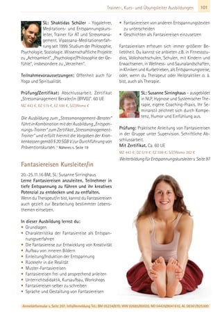 101Trainer-, Kurs- und Übungsleiter Ausbildungen
SL: Shaktidas Schüler - Yogalehrer,
Meditations- und Entspannungskurs-
leiter, Trainer für AT und Stressmana-
gement. Vipassana-Meditationserfah-
rung seit 1999. Studium der Philosophie,
Psychologie, Soziologie. Wissenschaftliche Projekte
zu „Achtsamkeit“, „Psychologie/Philosophie der Ge-
fühle“, insbesondere zu „Verzeihen“.
Teilnahmevoraussetzungen: Offenheit auch für
Yoga und Spiritualität.
Prüfung/Zertifikat: Abschlussarbeit. Zertifikat
„Stressmanagement Berater/in (BYVG)“. 60 UE
MZ 443 €, DZ 519 €, EZ 598 €, S/Z/Womo €
Die Ausbildung zum „Stressmanagement-Berater“
führt in Kombination mit der Ausbildung „Entspan-
nungs-Trainer“ zum Zertifikat „Stressmanagement-
Trainer“ und erfüllt hiermit die Vorgaben der Kran-
kenkassen gemäß § 20 SGB V zur Durchführung von
Präventionskursen. * Näheres s. Seite 19
Fantasiereisen Kursleiter/in
20.-25.11.16 BM, SL: Susanne Sirringhaus
Lerne Fantasiereisen anzuleiten, Teilnehmer in
tiefe Entspannung zu führen und ihr kreatives
Potenzial zu entdecken und zu entfalten.
Wenn du Therapeut/in bist, kannst du Fantasiereisen
auch gezielt zur Bearbeitung bestimmter Lebens-
themen einsetzen.
In dieser Ausbildung lernst du:
• Grundlagen
• Charakteristika der Fantasiereise als Entspan-
nungsverfahren
• Die Fantasiereise zur Entwicklung von Kreativität
• Aufbau von inneren Bildern
• Einleitung/Induktion der Entspannung
• Rückkehr in die Realität
• Muster-Fantasiereisen
• Fantasiereisen frei und ansprechend anleiten
• Unterrichtsdidaktik, Kursaufbau, Workshops
• Fantasiereisen selber zu schreiben
• Sprache und Gestaltung von Fantasiereisen
• Fantasiereisen von anderen Entspannungstexten
zu unterscheiden
• Geschichten als Fantasiereisen einzusetzen
Fantasiereisen erfreuen sich immer größerer Be-
liebtheit. Du kannst sie anbieten z.B. in Fitnessstu-
dios, Volkshochschulen, Schulen, mit Kindern und
Erwachsenen, in Wellness- und Saunalandschaften,
in Kliniken und Kurbetrieben, als Entspannungsreise,
oder, wenn du Therapeut oder Heilpraktiker o. ä.
bist, auch als Therapie.
SL: Susanne Sirringhaus – ausgebildet
in NLP, Hypnose und Systemischer The-
rapie, eigene Coaching-Praxis. Ihr Se-
minarstil zeichnet sich durch Kompe-
tenz, Humor und Einfühlung aus.
Prüfung: Praktische Anleitung von Fantasiereisen
in der Gruppe unter Supervision. Schriftliche Ab-
schlussarbeit.
Mit Zertifikat. Ca. 60 UE
MZ 443 €; DZ 519 €; EZ 598 €; S/Z/Womo 382 €
WeiterbildungfürEntspannungskursleiters.Seite97
Anmeldeformular s. Seite 207. Info/Anmeldung Tel.: BM 05234/870, WW 02685/80020, NO 04426/9041610, AL 08361/925300
 