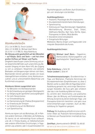 102 Yoga Vidya Aus- und Weiterbildungen 2016
Atemkursleiter/in
27.3.-3.4.16 BM, SL: Tenzin Leickert
26.6.-3.7.16 WW, SL: Michael Josef Denis
25.12.16-1.1.17 BM, SL: Katja Kedenburg
Die Atmung wirkt ganzheitlich auf den Menschen
– auf Körper, Geist und Seele – und hat einen
großen Einfluss auf Körper und Psyche.
Umgekehrt beeinflussen unsere Stimmung und un-
ser körperliches Befinden auch unsere Atmung. Be-
wusster Umgang mit dem Atem hilft, den Zugang
zu sich zu verbessern. Körperliche und seelische
Blockaden und Verspannungen können sich lösen,
Beschwerden können gelindert werden, ein neues
Lebensgefühl kann entstehen. Lerne, Atemkurse an-
zuleiten und an unterschiedliche Bedürfnisse und
Kursformate anzupassen.
Atemkurse können ausgerichtet sein:
• für Menschen mit Atembeschwerden
• für die Entwicklung von geistigem Gleichgewicht
• zur Steigerung der sportlichen Leistungsfähigkeit
• für mehr Konzentration
• zur Stressbewältigung
• zur Harmonisierung der Chakras (Energiezentren)
• zur Erweckung der Energien
• zur Vorbereitung auf die Meditation
• zum Sprechtraining
Atemkurse eignen sich als Workshops, z.B. im Rah-
men anderer Seminare, in Betrieben, als Fortbildung.
Du kannst sie als mehrwöchige Kurse aufbauen
und z.B. in Fitness-Studios, an Volkshochschulen
oder anderen öffentlichen Einrichtungen, in Yoga-
zentren usw. anbieten, oder in Zusammenarbeit mit
Psychotherapeuten und Ärzten. Auch Einzelsitzun-
gen und -beratungen sind denkbar.
Ausbildungsthemen:
• Anatomie, Physiologie des Atmungssystems
• Grundatemtechniken/einfache Atemübungen
• Sprechtraining
• Anleitung von Yoga Atemübungen: Kapalabhati,
Wechselatmung, Bhramari, Sitali, Sitkari,
Uddhiyana Bandha, Agni Sara, Gorilla, Ujjayi,
Pranayamas im Gehen, Mula Bandha
• Gründliche Unterrichtsdidaktik
• Energetische Wirkungen
Meditation, Mantra-Singen und Yogastunden sind
integraler Bestandteile des Kurses.
Ausbildungsleiter/innen:
Michael Josef Denis - Yogalehrer,
Atemkursleiter, Rückenyogalehrer und
psychologischer Yogatherapeut (i.A.).
Katja Kedenburg s. Seite 39
Tenzin Leickert s. Seite 41
Teilnahmevoraussetzungen: Grundkenntnisse in
Yoga und Meditation. Praktische Kenntnisse der
Grundatemtechniken (Empfehlenswert ist, diese 2
Wochen vorher zu üben). Wer die Yoga Vidya Lehrer-
Ausbildung gemacht hat, wird einige Überschnei-
dungen feststellen. Der Kurs geht aber erheblich
über das in der Ausbildung Gelernte hinaus.
Du vertiefst dein theoretisches und praktisches
Wissen über die Wirkung und Funktionsweise der
Atmung. So kannst du deinen bisherigen Yoga- und
Pranayama-Unterricht bereichern und ganz neue
Unterrichtserfahrungen erwerben. Auch als Wei-
terbildung für Yogalehrer geeignet.
Prüfung: Die Ausbildung schließt mit einer schrift-
lichen Arbeit ab. Praktische Kenntnisüberprüfung
im Rahmen von Praxiseinheiten innerhalb der Aus-
bildung.
Zertifikat: „Atemkursleiter/in (BYVG)“. Ca. 80 UE
MZ 597 €; DZ 704 €; EZ 814 €; S/Z/Womo 512 €
Kursinformationen und Tagesablauf: s. Seite 4 + 47; Seminarleiter-Beschreibungen ab Seite 90
 