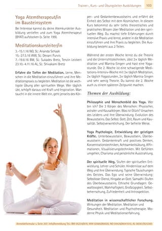 103Trainer-, Kurs- und Übungsleiter Ausbildungen
Yoga Atemtherapeut/in
im Bausteinsystem
Bei Interesse kannst du deine Atemkursleiter Aus-
bildung vertiefen und zum Yoga Atemtherapeut
(BYAT) aufstocken (s. Seite 199).
Meditationskursleiter/in
3.-15.1.16 NO, SL: Ananda Schaak
15.-27.5.16 WW, SL: Devani Purvis
7.-19.8.16 BM, SL: Sukadev Bretz, Tenzin Leickert
23.10.-4.11.16 AL, SL: Shivakami Bretz
Erfahre die Tiefen der Meditation. Lerne, Men-
schen in die Meditation einzuführen und ihre Me-
ditationspraxis zu begleiten. Meditation ist die wich-
tigste Übung aller spirituellen Wege. Wer täglich
übt, schöpft daraus viel Kraft und Inspiration. Man
taucht in die innere Welt ein, geht jenseits des Kör-
per- und Gedankenbewusstseins und erfährt die
Einheit des Selbst mit dem Kosmischen. In diesem
Kurs bekommst du sehr tiefes theoretisches und
praktisches Wissen über Meditation und den spiri-
tuellen Weg. Du machst tiefe Erfahrungen durch
intensive Praxis und lernst, andere in die Meditation
einzuführen und ihre Praxis zu begleiten. Die Aus-
bildung besteht aus 2 Teilen.
Während der ersten Woche lernst du die Theorie
und die Unterrichtstechniken, übst 2× täglich Me-
ditation und Mantra-Singen und hast eine Yoga-
stunde. Die 2. Woche ist eine schweigende Medi-
tations-Intensiv-Woche mit 3× täglich Meditation,
2× täglich Yogastunden, 2× täglich Mantra-Singen
und sehr wenig Theorie. Du kannst die 2. Woche
auch zu einem späteren Zeitpunkt machen.
Themen der Ausbildung:
Philosophie und Menschenbild des Yoga. Wer
bin ich? Die 3 Körper des Menschen: Physischer,
astraler und Kausalkörper. Was ist Glück? Ursachen
des Leidens und ihre Überwindung. Evolution des
Bewusstseins. Das Selbst. Gott. Zeit, Raum und Kau-
salität. Selbstverwirklichung. Der befreite Weise.
Yoga Psychologie, Entwicklung der geistigen
Kräfte. Unterbewusstsein, Bewusstsein, Überbe-
wusstsein. Gedankenkraft und positives Denken,
Konzentrationstechniken, Achtsamkeitsübung, Affir-
mationen, Visualisierungstechniken. Mit Gefühlen
umgehen, Charisma und persönliche Ausstrahlung.
Der spirituelle Weg. Stufen der spirituellen Ent-
wicklung. Lehrer und Schüler. Hindernisse auf dem
Weg und ihre Überwindung. Typische Täuschungen
des Geistes. Das Ego und seine Überwindung:
Selbstloser Dienst, Hingabe an Gott. Samadhi-Stufen
des Überbewusstseins. Ethische Grundlagen: Ge-
waltlosigkeit, Wahrhaftigkeit, Großzügigkeit. Selbst-
beherrschung, Zufriedenheit und Introspektion.
Meditation in wissenschaftlicher Forschung.
Wirkungen der Meditation. Meditation und
Gesundheit. Meditation und Psychotherapie. Mo-
derne Physik und Meditationserfahrung.
Anmeldeformular s. Seite 207. Info/Anmeldung Tel.: BM 05234/870, WW 02685/80020, NO 04426/9041610, AL 08361/925300
 