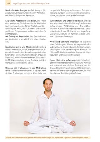 104
Zu jeder Aus- und Weiterbildung gehören Meditation, Mantra-Singen und Yogastunden. Tagesablauf + Abkürzungen s. Seite 4
Yoga Vidya Aus- und Weiterbildungen 2016
Meditations-Vorübungen. Aufladeübungen, Kör-
perübungen, Entspannungstechniken, Atemübun-
gen. Mantra-Singen und Rezitation.
Körperliche Aspekte der Meditation. Das Finden
einer geeigneten Sitzhaltung für die Meditation.
Korrekturmöglichkeiten für die Sitzhaltung. Über-
windung von Knie-, Hüft-, Nacken- und Rücken-
problemen. Entspannungs- und Atemtechniken für
die Meditation.
Die Übung der Meditation. Ort, Zeit und Dauer
der Meditation in verschiedenen Lebenssituatio-
nen.
Meditationsarten und Meditationstechniken.
Mantra-Meditation, Tratak, Energiemeditation, Ei-
genschaftsmeditation, Ausdehnungsmeditation,
Sakshi Bhav (Beobachtungsmeditation, entspricht
Vipassana), Meditation der liebenden Güte, abstra-
kte Meditationstechniken: Laya Chintana, Neti Neti,
Mahavakya, Abedha Bodha Vakya.
Umgang mit Erfahrungen in der Meditation.
Lerne, Kursteilnehmer kompetent zu beraten, wenn
sie über Erfahrungen berichten: Körperliche und
energetische Reinigungserfahrungen; Energieer-
weckung; Kundalini Erweckungserfahrungen; emo-
tionale, astrale und spirituelle Erfahrungen.
Kursgestaltung und Unterrichtsdidaktik. Wie gibt
man eine Meditations-Einführung? Aufbau von
mehrwöchigen Anfängerkursen. Regelmäßige
Gruppen. Aufbau eines Meditationskreises. Medi-
tation in der Schule. Meditation und Yoga-Kurse.
Meditationsanleitung im Rahmen anderer Semi-
nare. 3-Stunden-Workshops.
Wochenend-Seminare. Meditation im täglichen
Leben. Schulung der Stimme. Vortragstechnik. Ge-
sprächsführung. Gruppendynamik. Feedbackrunden.
Umgang mit Kritik. Vermeidung von Burnout. Die
Ethik des Meditationskursleiters. Umgang mit Über-
tragungen und Gegenübertragungen.
Eigene Unterrichtserfahrung. Jeder Teilnehmer
gibt mehrere Meditationsanleitungen und Vorträge
und bekommt anschließend Feedback von der
Gruppe. Dies ist sehr wertvoll, sowohl für diejenigen,
die noch nie eine Gruppe angeleitet haben, als auch
für erfahrene Ausbildungsleiter/Lehrer.
 