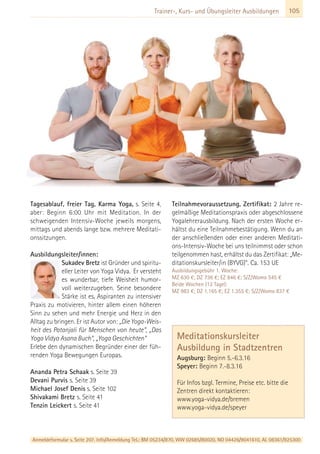 Anmeldeformular s. Seite 207. Info/Anmeldung Tel.: BM 05234/870, WW 02685/80020, NO 04426/9041610, AL 08361/925300
105Trainer-, Kurs- und Übungsleiter Ausbildungen
Tagesablauf, freier Tag, Karma Yoga, s. Seite 4,
aber: Beginn 6:00 Uhr mit Meditation. In der
schweigenden Intensiv-Woche jeweils morgens,
mittags und abends lange bzw. mehrere Meditati-
onssitzungen.
Ausbildungsleiter/innen:
Sukadev Bretz ist Gründer und spiritu-
eller Leiter von Yoga Vidya. Er versteht
es wunderbar, tiefe Weisheit humor-
voll weiterzugeben. Seine besondere
Stärke ist es, Aspiranten zu intensiver
Praxis zu motivieren, hinter allem einen höheren
Sinn zu sehen und mehr Energie und Herz in den
Alltag zu bringen. Er ist Autor von: „Die Yoga-Weis-
heit des Patanjali für Menschen von heute“, „Das
Yoga Vidya Asana Buch“, „Yoga Geschichten“
Erlebe den dynamischen Begründer einer der füh-
renden Yoga Bewegungen Europas.
Ananda Petra Schaak s. Seite 39
Devani Purvis s. Seite 39
Michael Josef Denis s. Seite 102
Shivakami Bretz s. Seite 41
Tenzin Leickert s. Seite 41
Teilnahmevoraussetzung, Zertifikat: 2 Jahre re-
gelmäßige Meditationspraxis oder abgeschlossene
Yogalehrerausbildung. Nach der ersten Woche er-
hältst du eine Teilnahmebestätigung. Wenn du an
der anschließenden oder einer anderen Meditati-
ons-Intensiv-Woche bei uns teilnimmst oder schon
teilgenommen hast, erhältst du das Zertifikat: „Me-
ditationskursleiter/in (BYVG)“. Ca. 153 UE
Ausbildungsgebühr 1. Woche:
MZ 630 €; DZ 736 €; EZ 846 €; S/Z/Womo 545 €
Beide Wochen (12 Tage):
MZ 983 €; DZ 1.165 €; EZ 1.355 €; S/Z/Womo 837 €
Meditationskursleiter
Ausbildung in Stadtzentren
Augsburg: Beginn 5.-6.3.16
Speyer: Beginn 7.-8.3.16
Für Infos bzgl. Termine, Preise etc. bitte die
Zentren direkt kontaktieren:
www.yoga-vidya.de/bremen
www.yoga-vidya.de/speyer
 