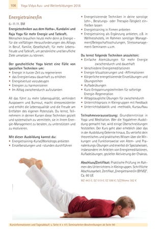 106
Kursinformationen und Tagesablauf: s. Seite 4 + 47; Seminarleiter-Beschreibungen ab Seite 90
Yoga Vidya Aus- und Weiterbildungen 2016
Energietrainer/in
6.-11.11. BM
Energietechniken aus dem Hatha-, Kundalini und
Raja Yoga für mehr Energie und Tatkraft.
Menschen brauchen heute mehr denn je Energie –
für die vielfältigen Herausforderungen des Alltags
in Beruf, Familie, Gesellschaft; für mehr Lebens-
freude und Tatkraft, um persönliche und berufliche
Ziele umsetzen zu können.
Der ganzheitliche Yoga bietet eine Fülle von
speziellen Techniken um:
• Energie in kurzer Zeit zu regenerieren
• das Energieniveau dauerhaft zu erhöhen
• Energieverlust vorzubeugen
• Energien zu harmonisieren
• Im Alltag zwischendurch aufzutanken
All das führt zu mehr Lebensqualität, verhindert
Auspowern und Burnout, macht stressresistenter
und erhöht die Lebensqualität und die Freude am
Entfalten des eigenen Potenzials. Du lernst, Teil-
nehmern in deinen Kursen diese Techniken gezielt
und systematisch zu vermitteln, sie in ihrem Ener-
gie-Management zu beraten, zu unterstützen und
zu motivieren.
Mit dieser Ausbildung kannst du:
• Energietraining-Kurse/Workshops anbieten
• Einzelberatungen und –stunden durchführen
• Energetisierende Techniken in deine sonstige
Lehr-, Beratungs- oder Therapie-Tätigkeit ein-
fließen lassen
• Energietraining in Firmen anbieten
• Energietraining als Ergänzung anbieten, z.B. in
Wellnesshotels, im Rahmen sonstiger Manage-
ment/Belegschaftsschulungen, Stressmanage-
ment-Seminaren u.v.m.
Du lernst folgende Techniken anzuleiten:
• Einfache Atemübungen für mehr Energie
zwischendurch und dauerhaft
• Verschiedene Energiemeditationen
• Energie-Visualisierungen und -Affirmationen
• Körperliche energetisierende Einzelübungen und
Übungsreihen
• Aufladeübungen
• Kurz-Entspannungstechniken für sofortige
Energie-Regeneration
• Alltagstaugliche Übungen für zwischendurch
• Unterrichtspraxis in Kleingruppen mit Feedback
• Unterrichtsdidaktik und -methodik, Kursaufbau
Teilnahmevoraussetzung: Grundkenntnisse in
Yoga und Meditation. Wer die Yogalehrer-Ausbil-
dung gemacht hat, wird einige Überschneidungen
feststellen. Der Kurs geht aber erheblich über das
in der Ausbildung Gelernte hinaus. Du vertiefst dein
theoretisches und praktisches Wissen über die Wir-
kungen und Funktionsweise von Atem- und Pra-
nalenkungs-Übungen und erwirbst dir Spezialwissen,
insbesondere im Anleiten von Energiemeditationen,
Aufladeübungen, gezielter Aktivierung der Chakras.
Abschluss/Zertifikat: Praktische Prüfung im Rah-
men des Unterrichtens in Kleingruppen. Schriftliche
Abschlussarbeit. Zertifikat „Energietrainer/in (BYVG)“.
Ca. 60 UE
MZ 443 €; DZ 519 €; EZ 598 €; S/Z/Womo 382 €
 