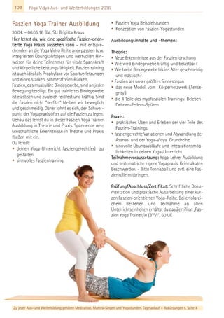 108 Yoga Vidya Aus- und Weiterbildungen 2016
Faszien Yoga Trainer Ausbildung
30.04. – 06.05.16 BM, SL: Brigitta Kraus
Hier lernst du, wie eine spezifische Faszien-orien-
tierte Yoga Praxis aussehen kann – mit entspre-
chenden an die Yoga Vidya Reihe angepassten bzw.
integrierten Übungsabfolgen und wertvollen Hin-
weisen für deine Teilnehmer für vitale Spannkraft
und körperliche Leistungsfähigkeit. Faszientraining
ist auch ideal als Prophylaxe vor Sportverletzungen
und einen starken, schmerzfreien Rücken.
Faszien, das muskuläre Bindegewebe, sind an jeder
Bewegung beteiligt. Ein gut trainiertes Bindegewebe
ist elastisch und zugleich reißfest und kräftig. Sind
die Faszien nicht "verfilzt" bleiben wir beweglich
und geschmeidig. Daher lohnt es sich, den Schwer-
punkt der Yogapraxis öfter auf die Faszien zu legen.
Genau das lernst du in dieser Faszien Yoga Trainer
Ausbildung in Theorie und Praxis. Spannende wis-
senschaftliche Erkenntnisse in Theorie und Praxis
fließen mit ein.
Du lernst:
• deinen Yoga-Unterricht fasziengerecht(er) zu
gestalten
• sinnvolles Faszientraining
• Faszien Yoga Beispielstunden
• Konzeption von Faszien-Yogastunden
Ausbildungsinhalte und -themen:
Theorie:
• Neue Erkenntnisse aus der Faszienforschung
• Wie wird Bindegewebe kräftig und belastbar?
• Wie bleibt Bindegewebe bis ins Alter geschmeidig
und elastisch?
• Faszien als unser größtes Sinnesorgan
• das neue Modell vom Körpernetzwerk (‚Tense-
grity')
• die 4 Teile des myofaszialen Trainings: Beleben-
Dehnen-Federn-Spüren
Praxis:
• praktisches Üben und Erleben der vier Teile des
Faszien-Trainings
• fasziengerechte Variationen und Abwandlung der
Asanas und der Yoga-Vidya Grundreihe
• sinnvolle Übungsabläufe und Integrationsmög-
lichkeiten in deinen Yoga-Unterricht
Teilnahmevoraussetzung: Yoga-Lehrer Ausbildung
und systematische eigene Yogapraxis. Keine akuten
Beschwerden. - Bitte Tennisball und evtl. eine Fas-
zienrolle mitbringen.
Prüfung/Abschluss/Zertifikat: Schriftliche Doku-
mentation und praktische Ausarbeitung einer kur-
zen Faszien-orientierten Yoga-Reihe. Bei erfolgrei-
chem Bestehen und Teilnahme an allen
Unterrichtseinheiten erhältst du das Zertifikat „Fas-
zien Yoga Trainer/in (BYV)”, 60 UE
Zu jeder Aus- und Weiterbildung gehören Meditation, Mantra-Singen und Yogastunden. Tagesablauf + Abkürzungen s. Seite 4
 