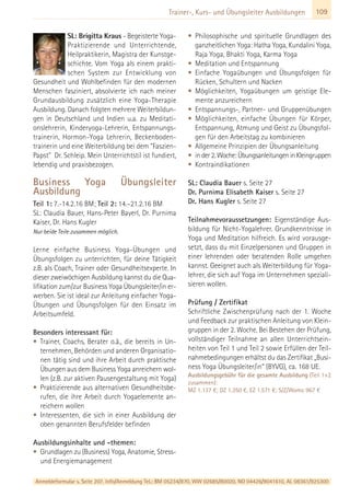 Anmeldeformular s. Seite 207. Info/Anmeldung Tel.: BM 05234/870, WW 02685/80020, NO 04426/9041610, AL 08361/925300
109Trainer-, Kurs- und Übungsleiter Ausbildungen
SL: Brigitta Kraus - Begeisterte Yoga-
Praktizierende und Unterrichtende,
Heilpraktikerin, Magistra der Kunstge-
schichte. Vom Yoga als einem prakti-
schen System zur Entwicklung von
Gesundheit und Wohlbefinden für den modernen
Menschen fasziniert, absolvierte ich nach meiner
Grundausbildung zusätzlich eine Yoga-Therapie
Ausbildung. Danach folgten mehrere Weiterbildun-
gen in Deutschland und Indien u.a. zu Meditati-
onslehrerin, Kinderyoga-Lehrerin, Entspannungs-
trainerin, Hormon-Yoga Lehrerin, Beckenboden-
trainerin und eine Weiterbildung bei dem "Faszien-
Papst" Dr. Schleip. Mein Unterrichtstil ist fundiert,
lebendig und praxisbezogen.
Business Yoga Übungsleiter
Ausbildung
Teil 1: 7.-14.2.16 BM; Teil 2: 14.–21.2.16 BM
SL: Claudia Bauer, Hans-Peter Bayerl, Dr. Purnima
Kaiser, Dr. Hans Kugler
Nur beide Teile zusammen möglich.
Lerne einfache Business Yoga-Übungen und
Übungsfolgen zu unterrichten, für deine Tätigkeit
z.B. als Coach, Trainer oder Gesundheitsexperte. In
dieser zweiwöchigen Ausbildung kannst du die Qua-
lifikation zum/zur Business Yoga Übungsleiter/in er-
werben. Sie ist ideal zur Anleitung einfacher Yoga-
Übungen und Übungsfolgen für den Einsatz im
Arbeitsumfeld.
Besonders interessant für:
• Trainer, Coachs, Berater o.ä., die bereits in Un-
ternehmen, Behörden und anderen Organisatio-
nen tätig sind und ihre Arbeit durch praktische
Übungen aus dem Business Yoga anreichern wol-
len (z.B. zur aktiven Pausengestaltung mit Yoga)
• Praktizierende aus alternativen Gesundheitsbe-
rufen, die ihre Arbeit durch Yogaelemente an-
reichern wollen
• Interessenten, die sich in einer Ausbildung der
oben genannten Berufsfelder befinden
Ausbildungsinhalte und -themen:
• Grundlagen zu (Business) Yoga, Anatomie, Stress-
und Energiemanagement
• Philosophische und spirituelle Grundlagen des
ganzheitlichen Yoga: Hatha Yoga, Kundalini Yoga,
Raja Yoga, Bhakti Yoga, Karma Yoga
• Meditation und Entspannung
• Einfache Yogaübungen und Übungsfolgen für
Rücken, Schultern und Nacken
• Möglichkeiten, Yogaübungen um geistige Ele-
mente anzureichern
• Entspannungs-, Partner- und Gruppenübungen
• Möglichkeiten, einfache Übungen für Körper,
Entspannung, Atmung und Geist zu Übungsfol-
gen für den Arbeitstag zu kombinieren
• Allgemeine Prinzipien der Übungsanleitung
• inder2.Woche:ÜbungsanleitungeninKleingruppen
• Kontraindikationen
SL: Claudia Bauer s. Seite 27
Dr. Purnima Elisabeth Kaiser s. Seite 27
Dr. Hans Kugler s. Seite 27
Teilnahmevoraussetzungen: Eigenständige Aus-
bildung für Nicht-Yogalehrer. Grundkenntnisse in
Yoga und Meditation hilfreich. Es wird vorausge-
setzt, dass du mit Einzelpersonen und Gruppen in
einer lehrenden oder beratenden Rolle umgehen
kannst. Geeignet auch als Weiterbildung für Yoga-
lehrer, die sich auf Yoga im Unternehmen speziali-
sieren wollen.
Prüfung / Zertifikat
Schriftliche Zwischenprüfung nach der 1. Woche
und Feedback zur praktischen Anleitung von Klein-
gruppen in der 2. Woche. Bei Bestehen der Prüfung,
vollständiger Teilnahme an allen Unterrichtsein-
heiten von Teil 1 und Teil 2 sowie Erfüllen der Teil-
nahmebedingungen erhältst du das Zertifikat „Busi-
ness Yoga Übungsleiter/in“ (BYVG), ca. 168 UE.
Ausbildungsgebühr für die gesamte Ausbildung (Teil 1+2
zusammen):
MZ 1.137 €; DZ 1.350 €, EZ 1.571 €; S/Z/Womo 967 €
 